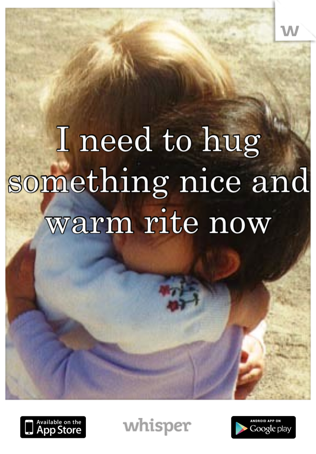 I need to hug something nice and warm rite now