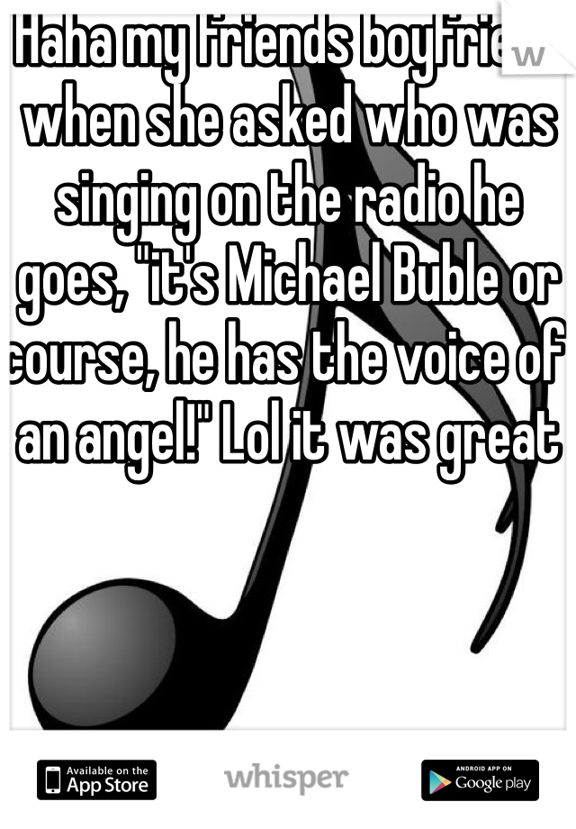 Haha my friends boyfriend when she asked who was singing on the radio he goes, "it's Michael Buble or course, he has the voice of an angel!" Lol it was great