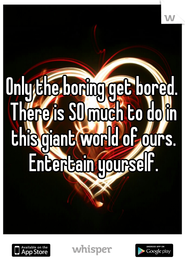 Only the boring get bored. There is SO much to do in this giant world of ours. Entertain yourself.