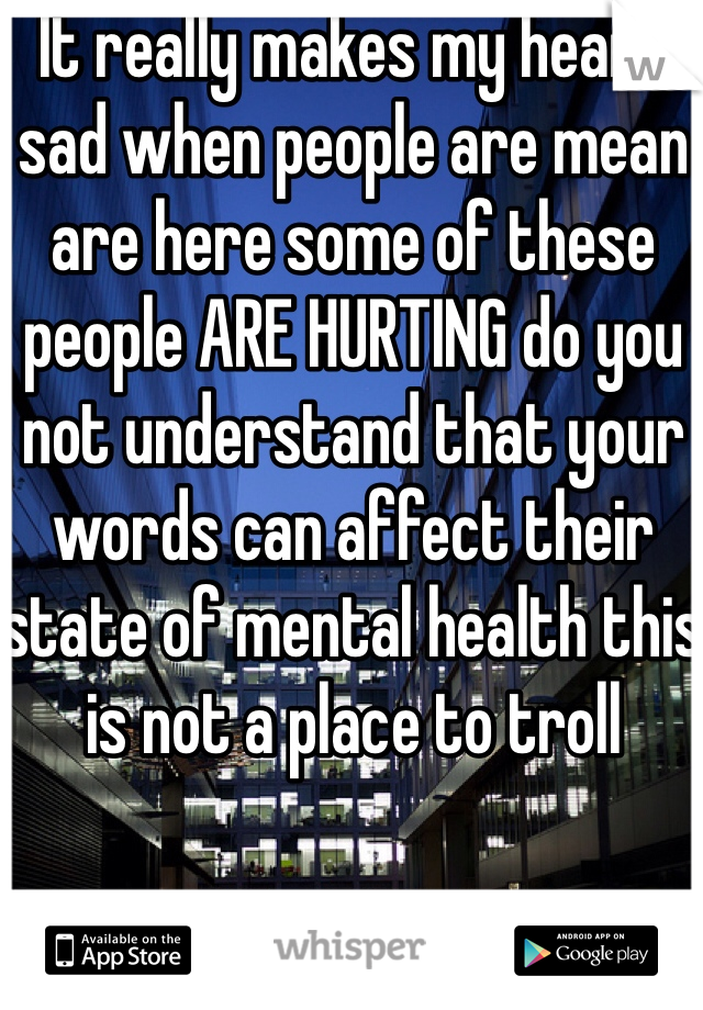 It really makes my heart sad when people are mean are here some of these people ARE HURTING do you not understand that your words can affect their state of mental health this is not a place to troll 