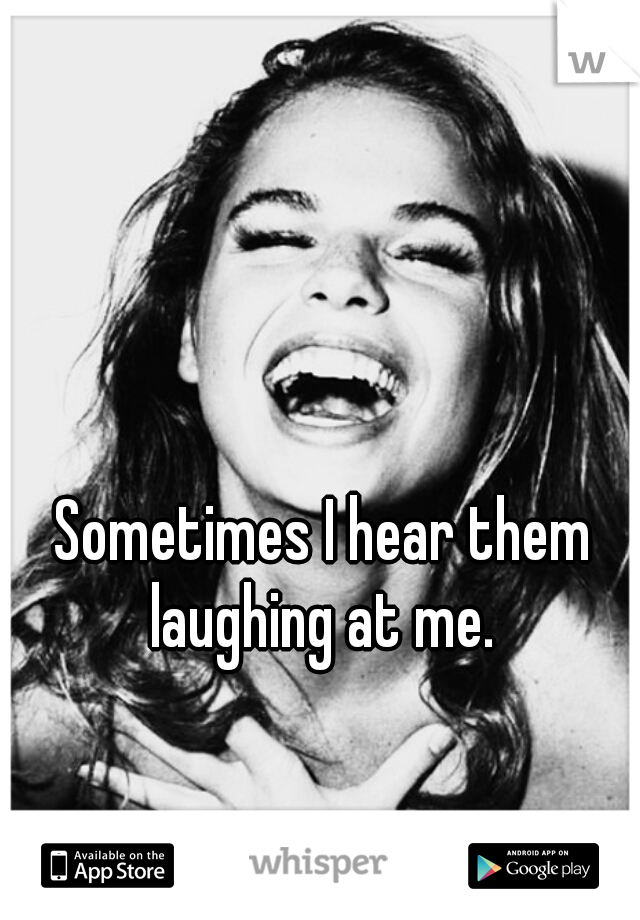 Sometimes I hear them laughing at me. 