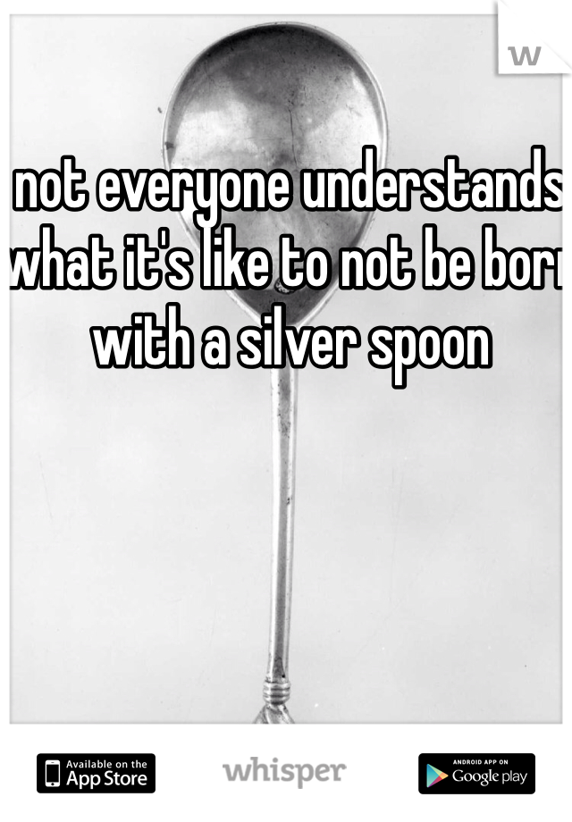 not everyone understands what it's like to not be born with a silver spoon 