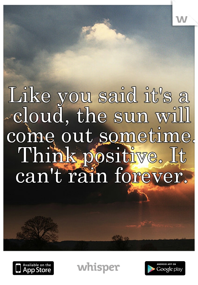 Like you said it's a cloud, the sun will come out sometime. Think positive. It can't rain forever.