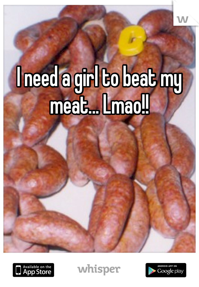 I need a girl to beat my meat... Lmao!!