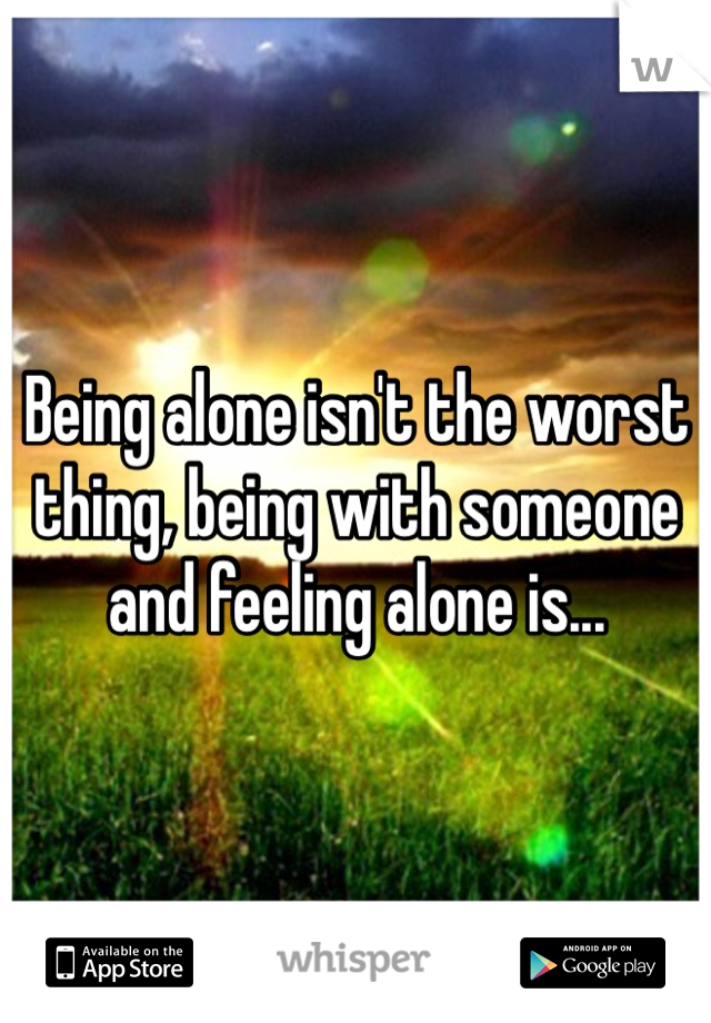 Being alone isn't the worst thing, being with someone and feeling alone is... 