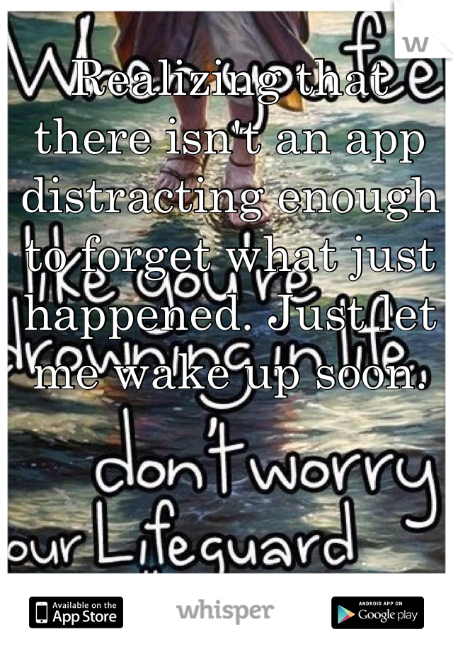 Realizing that there isn't an app distracting enough to forget what just happened. Just let me wake up soon.