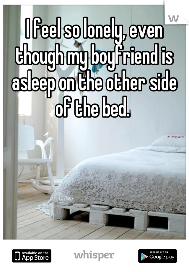 I feel so lonely, even though my boyfriend is asleep on the other side of the bed. 