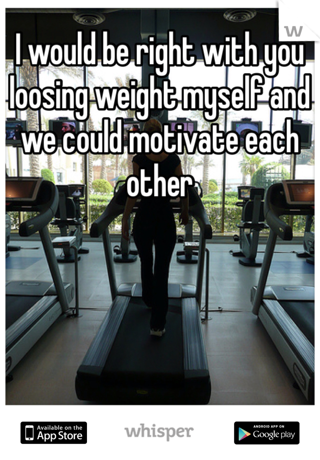 I would be right with you loosing weight myself and we could motivate each other 