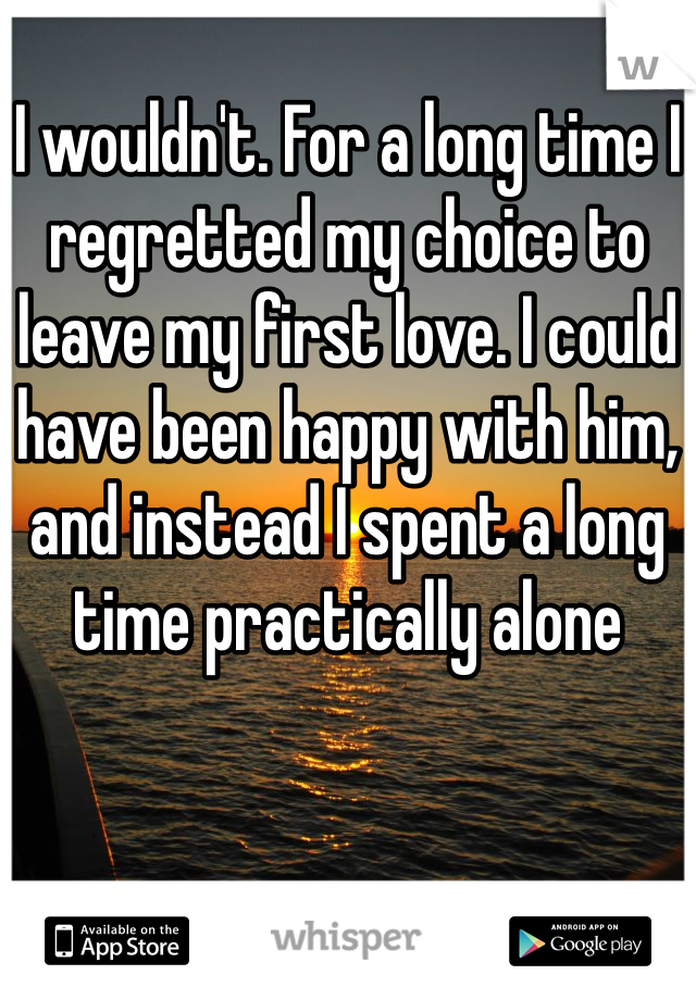 
I wouldn't. For a long time I regretted my choice to leave my first love. I could have been happy with him, and instead I spent a long time practically alone 