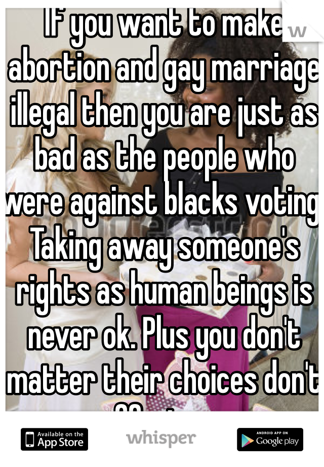 If you want to make abortion and gay marriage illegal then you are just as bad as the people who were against blacks voting. Taking away someone's rights as human beings is never ok. Plus you don't matter their choices don't effect you