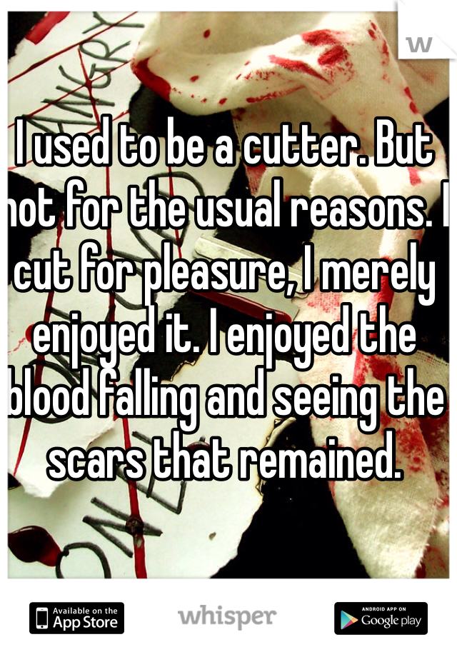 I used to be a cutter. But not for the usual reasons. I cut for pleasure, I merely enjoyed it. I enjoyed the blood falling and seeing the scars that remained.