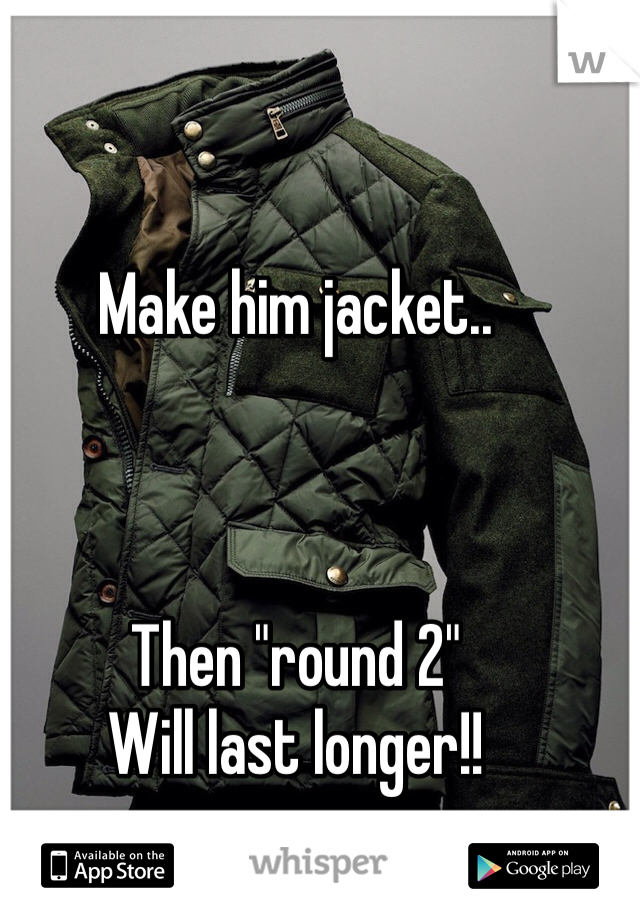 Make him jacket.. 



Then "round 2"
Will last longer!!