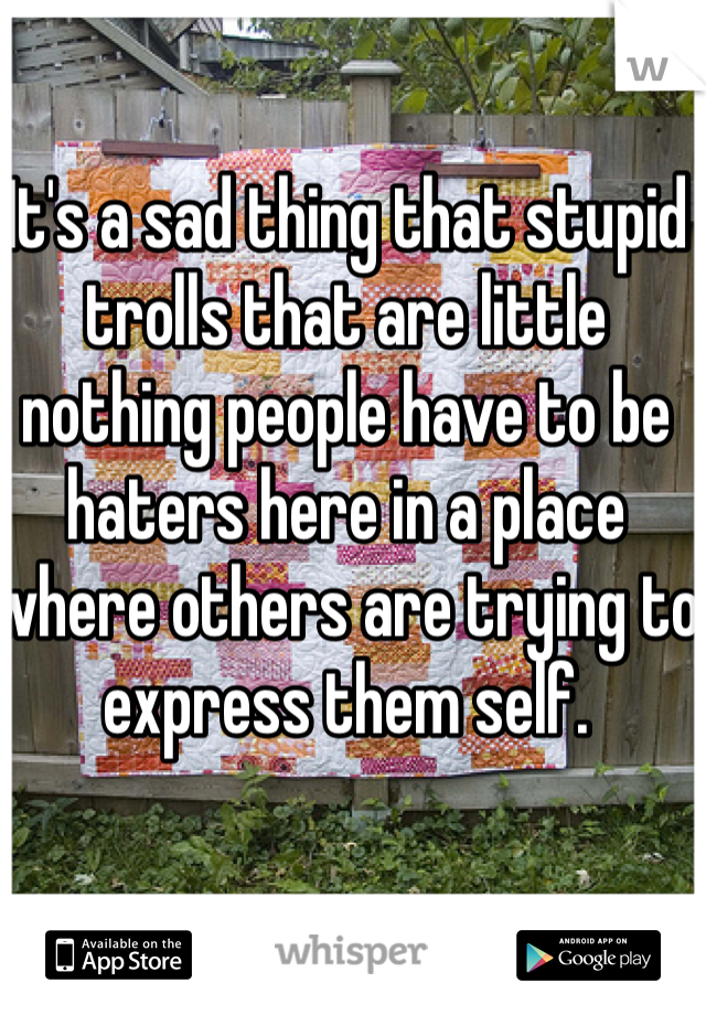 It's a sad thing that stupid trolls that are little nothing people have to be haters here in a place where others are trying to express them self. 
