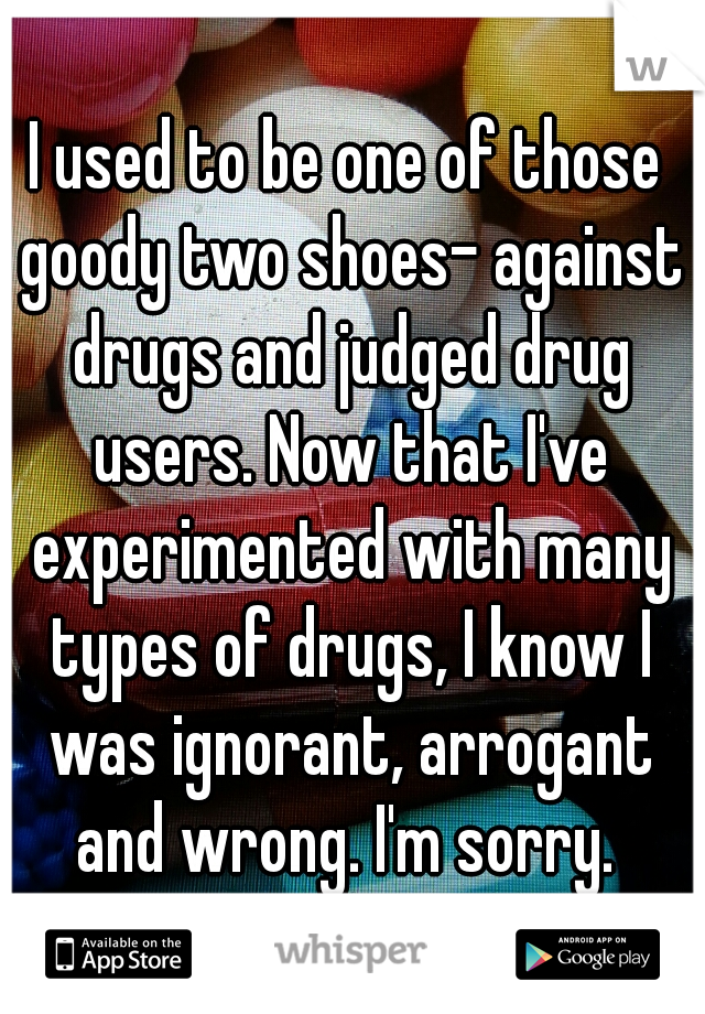 I used to be one of those goody two shoes- against drugs and judged drug users. Now that I've experimented with many types of drugs, I know I was ignorant, arrogant and wrong. I'm sorry. 