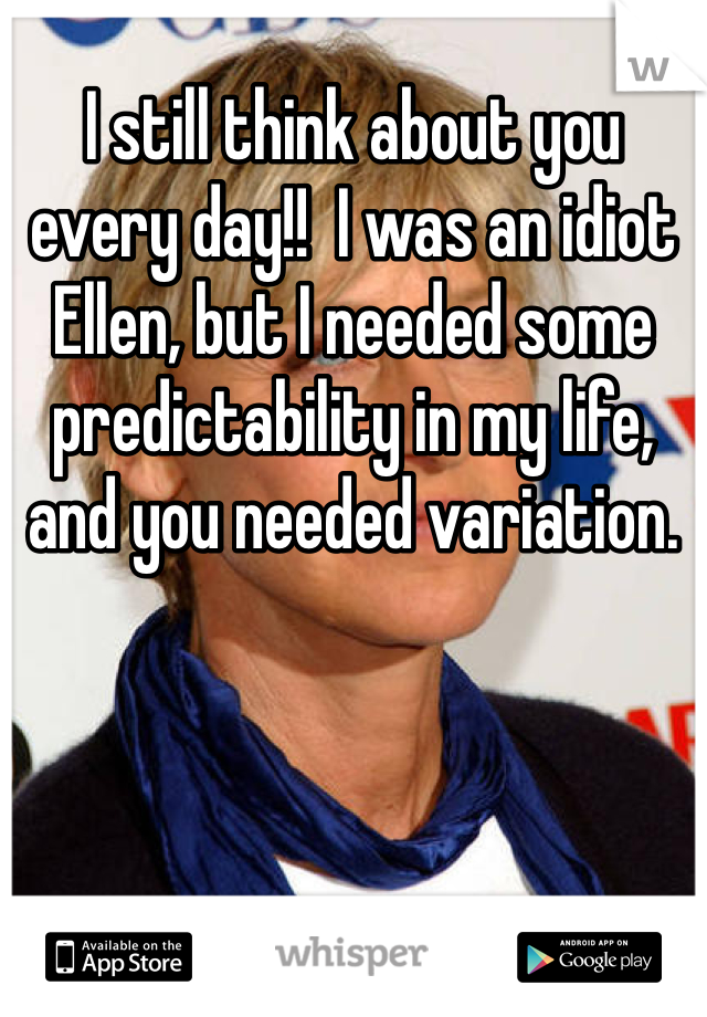 I still think about you every day!!  I was an idiot Ellen, but I needed some predictability in my life, and you needed variation.