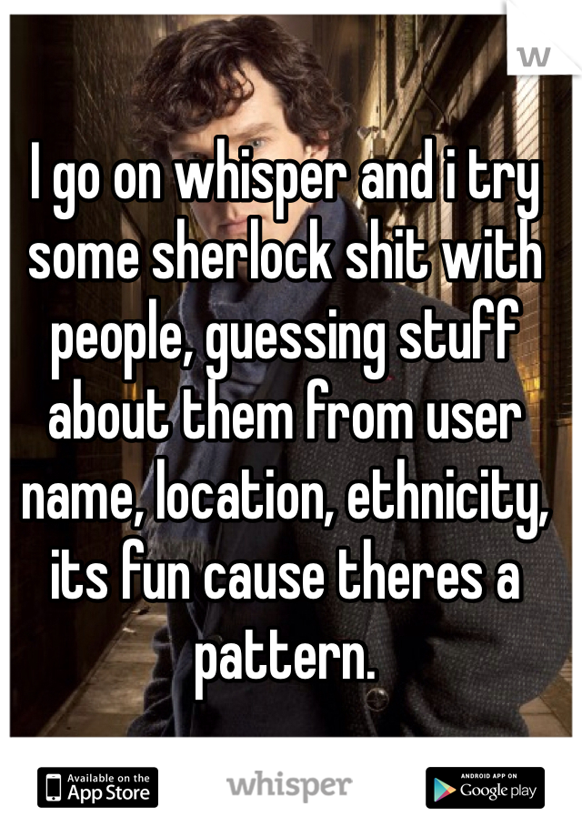 I go on whisper and i try some sherlock shit with people, guessing stuff about them from user name, location, ethnicity, its fun cause theres a pattern.