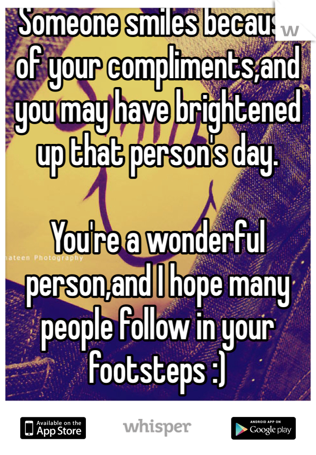 Someone smiles because of your compliments,and you may have brightened up that person's day.

You're a wonderful person,and I hope many people follow in your footsteps :) 
