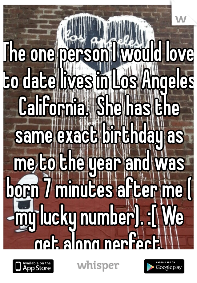 The one person I would love to date lives in Los Angeles California.  She has the same exact birthday as me to the year and was born 7 minutes after me ( my lucky number). :[ We get along perfect.