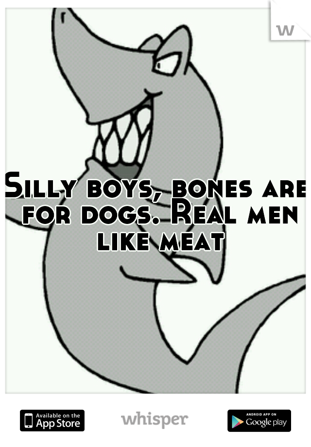 Silly boys, bones are for dogs. Real men like meat