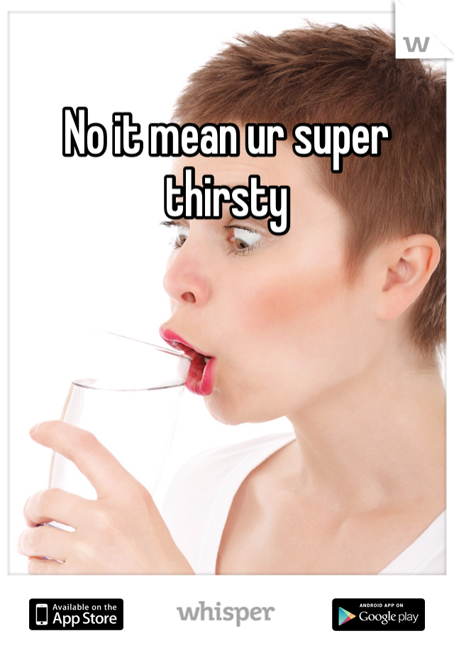 No it mean ur super thirsty 