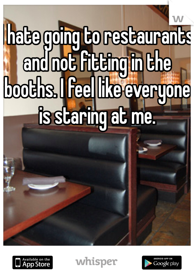 I hate going to restaurants and not fitting in the booths. I feel like everyone is staring at me.