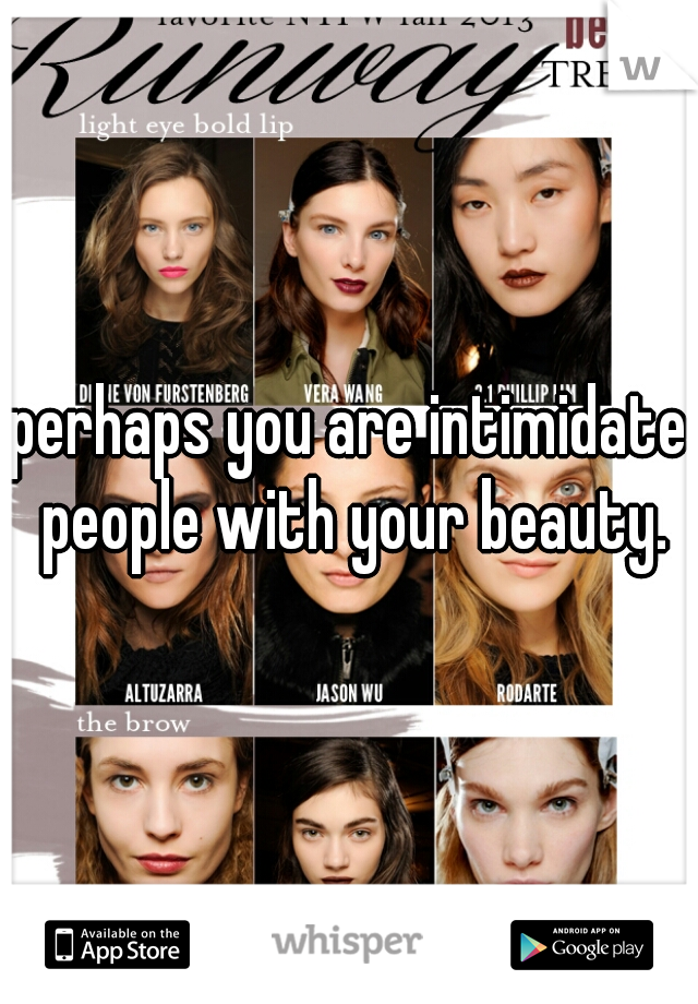 perhaps you are intimidate people with your beauty.