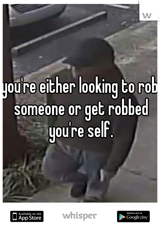 you're either looking to rob someone or get robbed you're self.