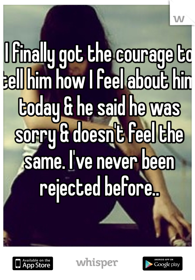 I finally got the courage to tell him how I feel about him today & he said he was sorry & doesn't feel the same. I've never been rejected before..