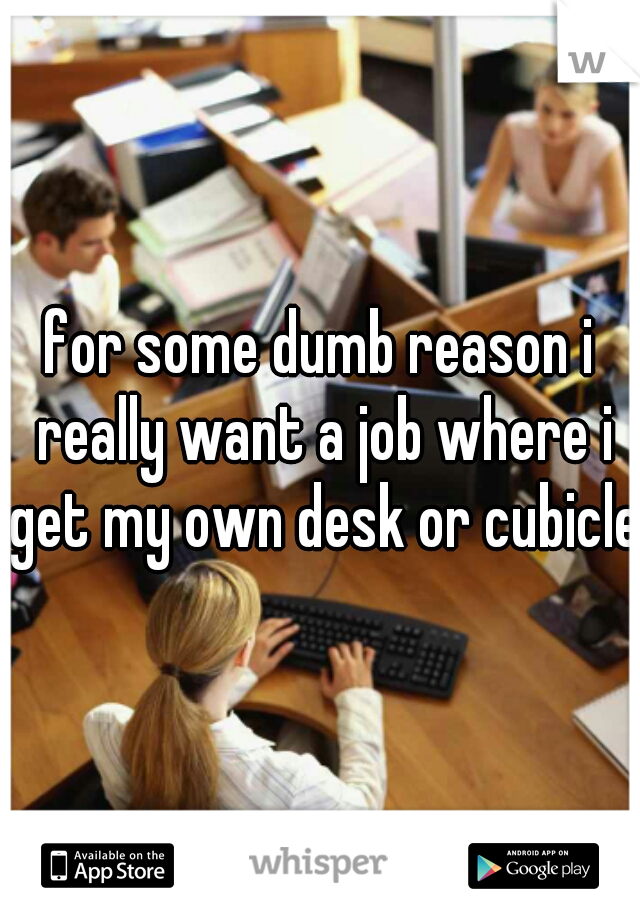 for some dumb reason i really want a job where i get my own desk or cubicle