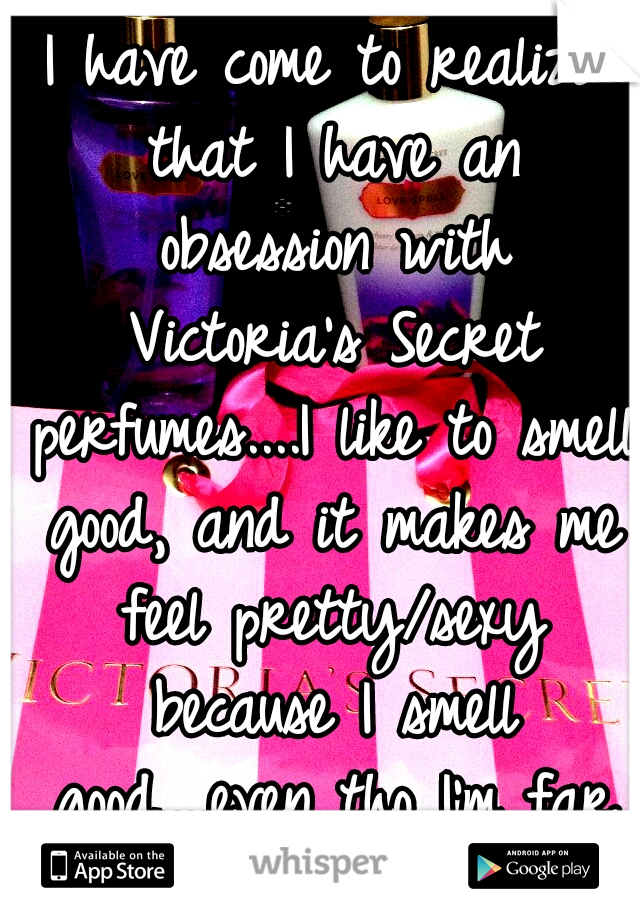 I have come to realize that I have an obsession with Victoria's Secret perfumes....I like to smell good, and it makes me feel pretty/sexy because I smell good....even tho I'm far from both....
