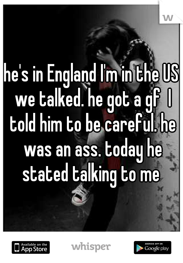 he's in England I'm in the US we talked. he got a gf  I told him to be careful. he was an ass. today he stated talking to me 