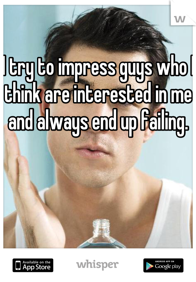 I try to impress guys who I think are interested in me and always end up failing. 