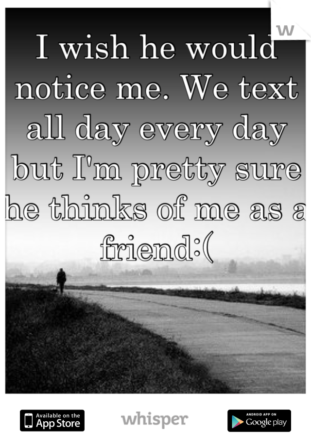 I wish he would notice me. We text all day every day but I'm pretty sure he thinks of me as a friend:(