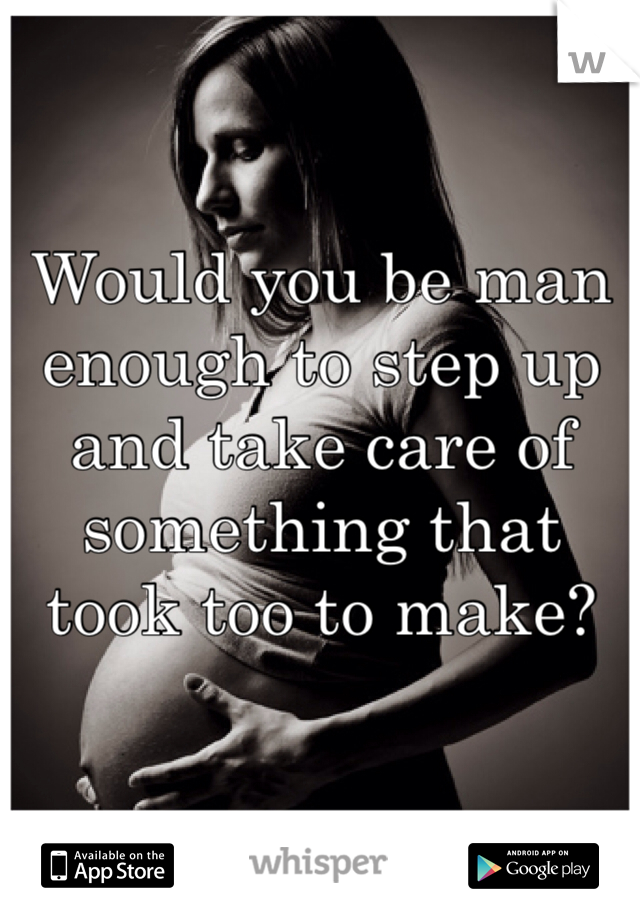 Would you be man enough to step up and take care of something that took too to make? 