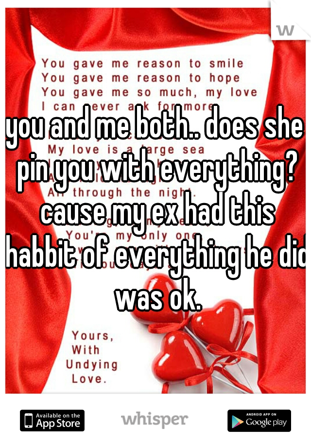 you and me both.. does she pin you with everything? cause my ex had this habbit of everything he did was ok.