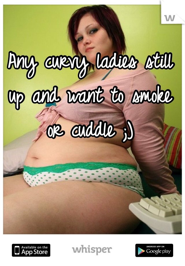 Any curvy ladies still up and want to smoke or cuddle ;)
