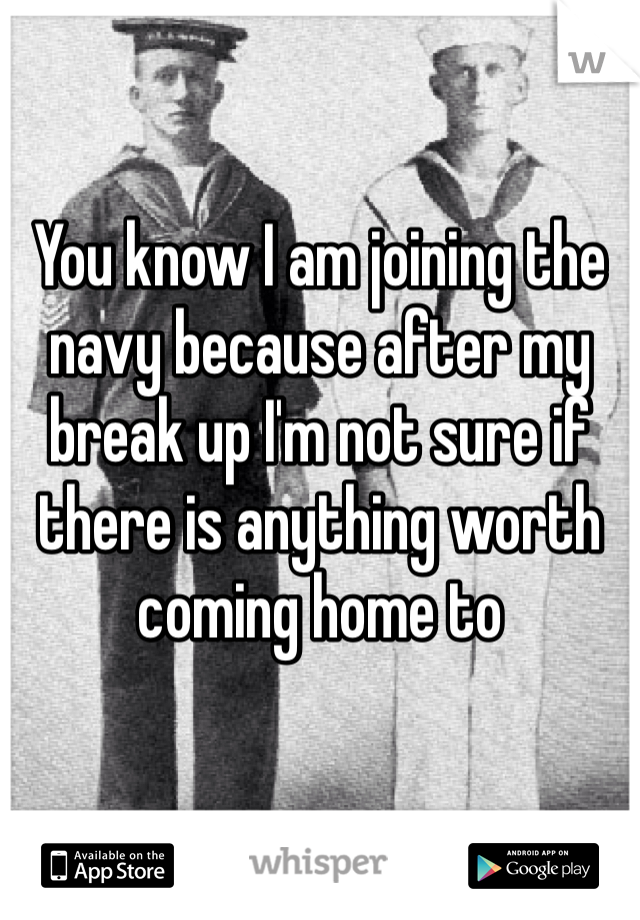 You know I am joining the navy because after my break up I'm not sure if there is anything worth coming home to
