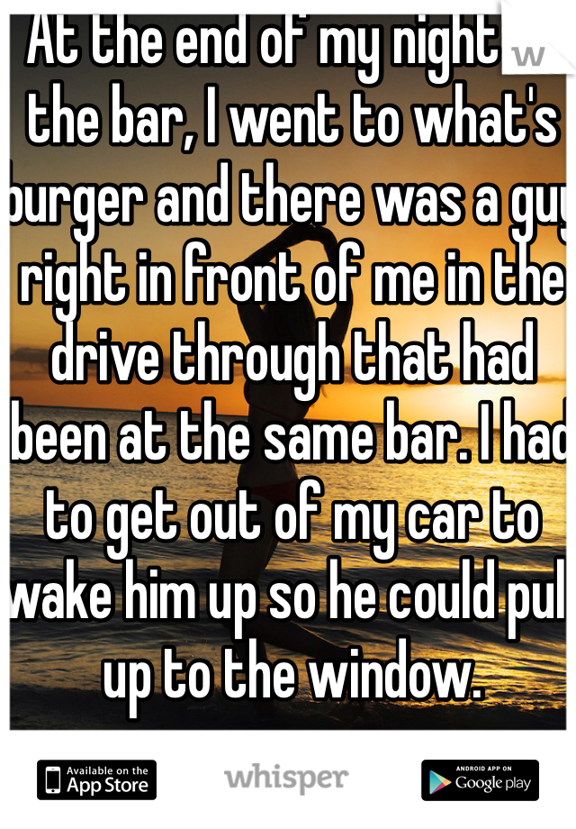 At the end of my night at the bar, I went to what's burger and there was a guy right in front of me in the drive through that had been at the same bar. I had to get out of my car to wake him up so he could pull up to the window.