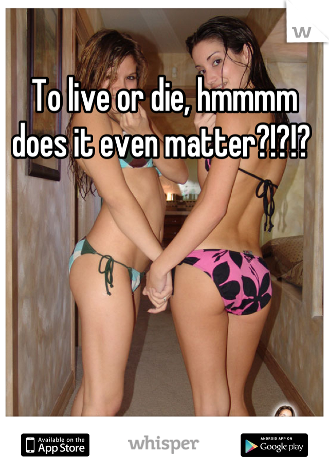 To live or die, hmmmm does it even matter?!?!? 