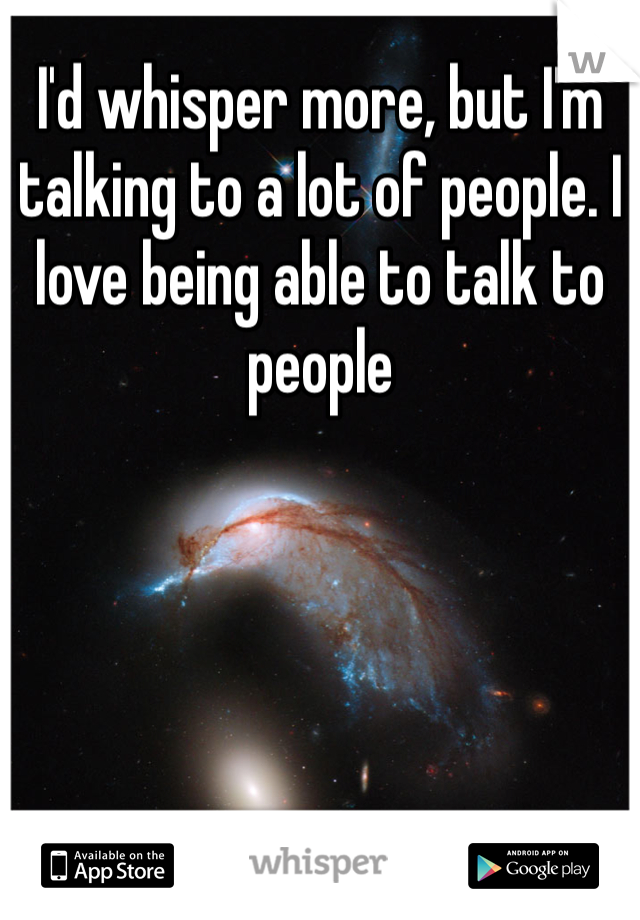 I'd whisper more, but I'm talking to a lot of people. I love being able to talk to people