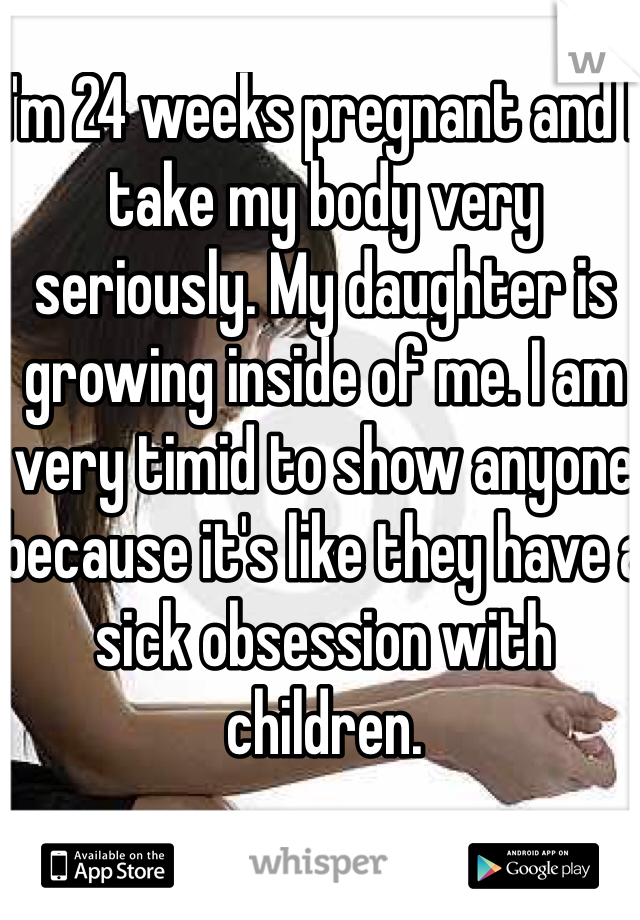I'm 24 weeks pregnant and I take my body very seriously. My daughter is growing inside of me. I am very timid to show anyone because it's like they have a sick obsession with children. 