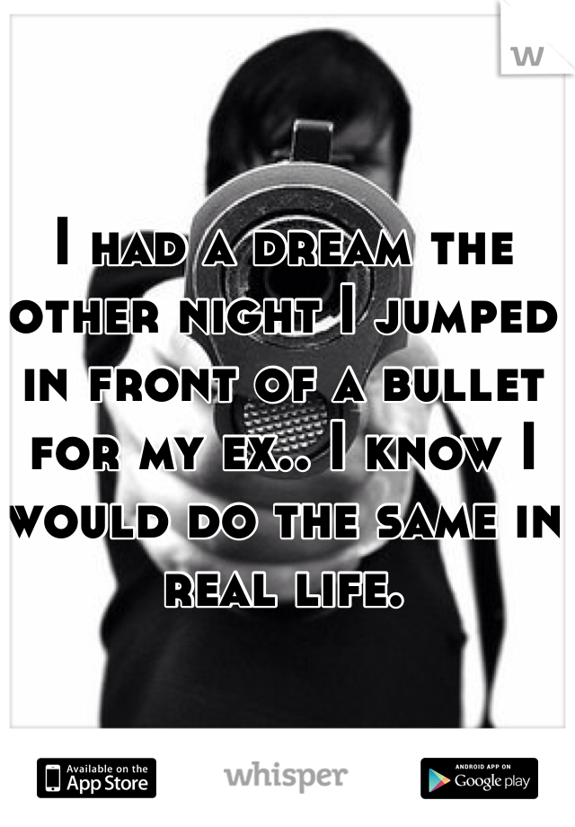 I had a dream the other night I jumped in front of a bullet for my ex.. I know I would do the same in real life.