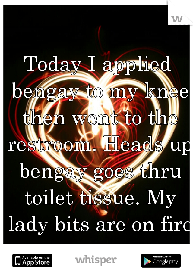 Today I applied bengay to my knee then went to the restroom. Heads up bengay goes thru toilet tissue. My lady bits are on fire!
