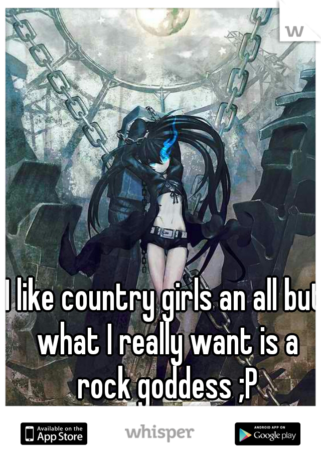 I like country girls an all but what I really want is a rock goddess ;P