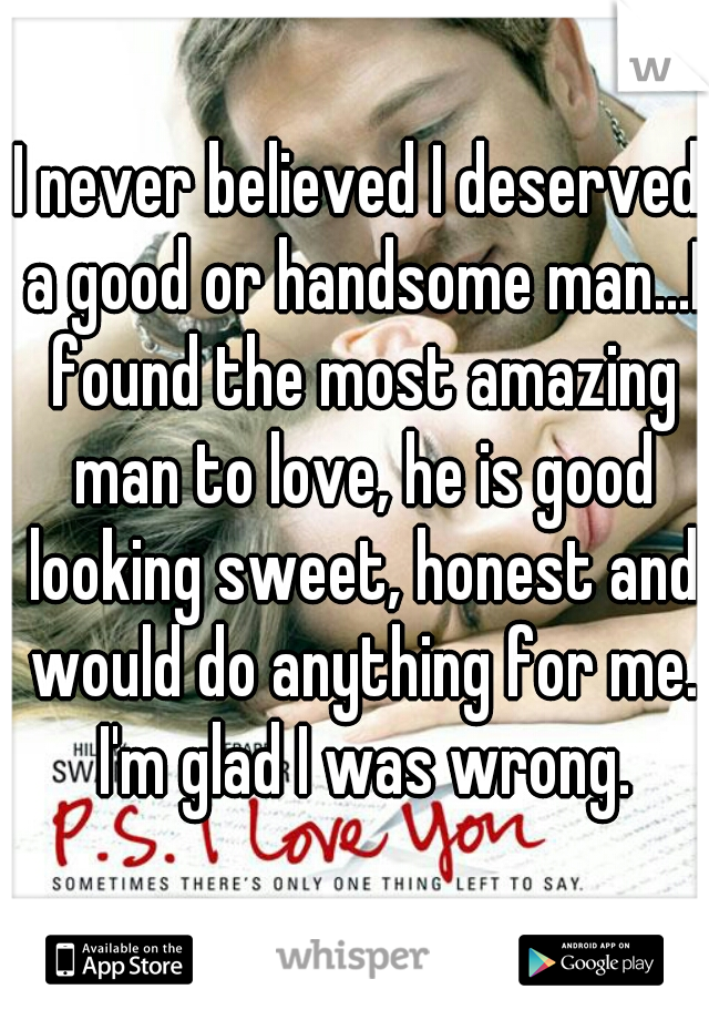 I never believed I deserved a good or handsome man...I found the most amazing man to love, he is good looking sweet, honest and would do anything for me. I'm glad I was wrong.