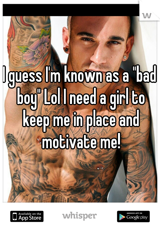 I guess I'm known as a "bad boy" Lol I need a girl to keep me in place and motivate me!