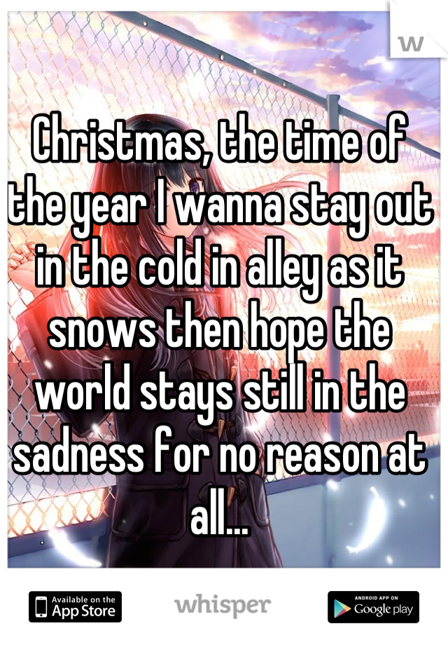 Christmas, the time of the year I wanna stay out in the cold in alley as it snows then hope the world stays still in the sadness for no reason at all...