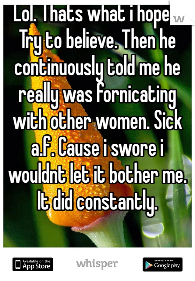 Lol. Thats what i hoped. Try to believe. Then he continuously told me he really was fornicating with other women. Sick a.f. Cause i swore i wouldnt let it bother me. It did constantly.