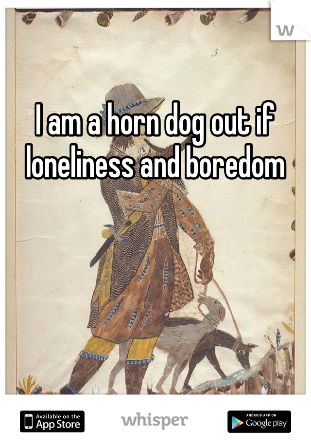 I am a horn dog out if loneliness and boredom 