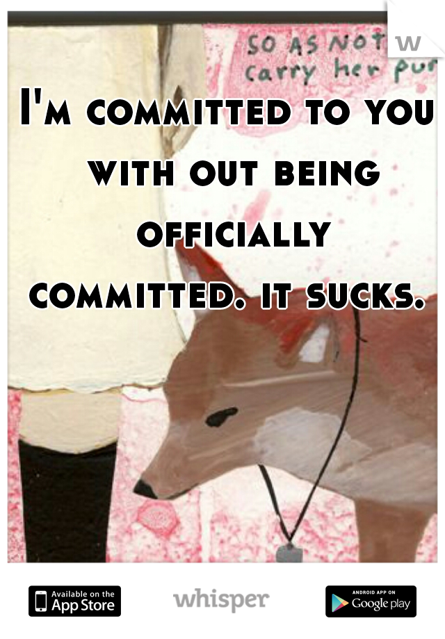 I'm committed to you with out being officially committed. it sucks. 